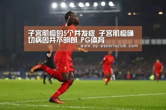 子宫肌瘤的5个并发症 子宫肌瘤确切病因并不明朗_PG体育(图2) PG篮球